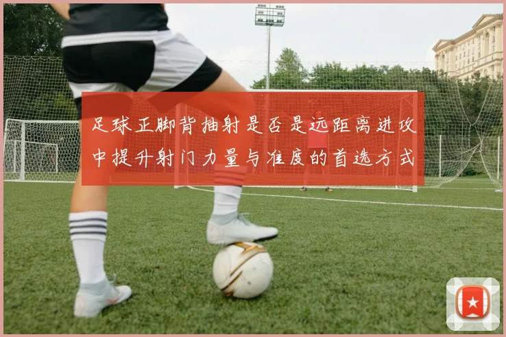 足球正脚背抽射是否是远距离进攻中提升射门力量与准度的首选方式