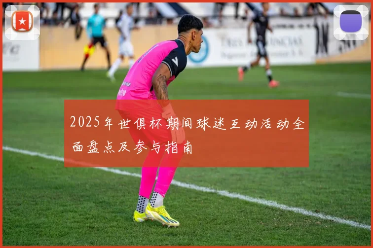2025年世俱杯期间球迷互动活动全面盘点及参与指南