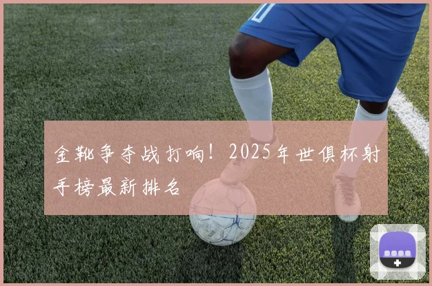 金靴争夺战打响！2025年世俱杯射手榜最新排名
